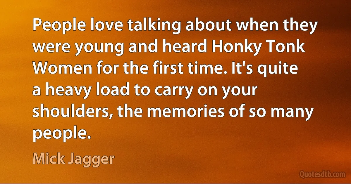 People love talking about when they were young and heard Honky Tonk Women for the first time. It's quite a heavy load to carry on your shoulders, the memories of so many people. (Mick Jagger)