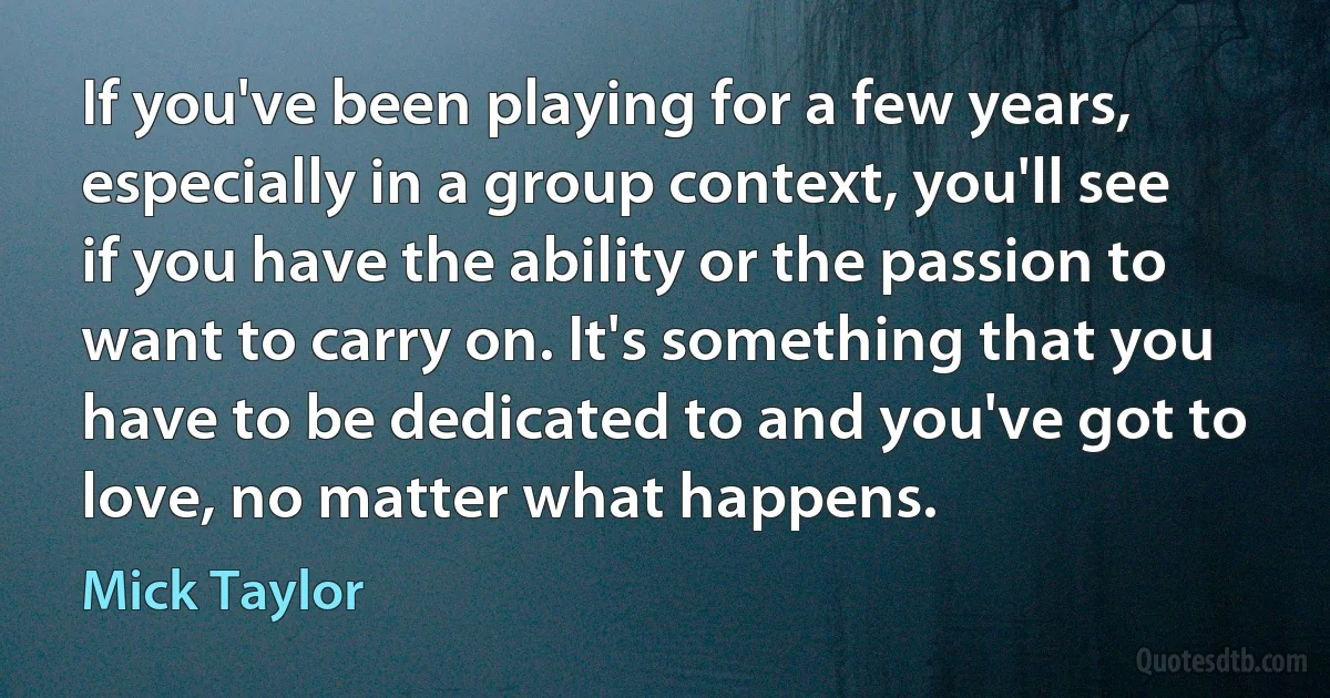 If you've been playing for a few years, especially in a group context, you'll see if you have the ability or the passion to want to carry on. It's something that you have to be dedicated to and you've got to love, no matter what happens. (Mick Taylor)