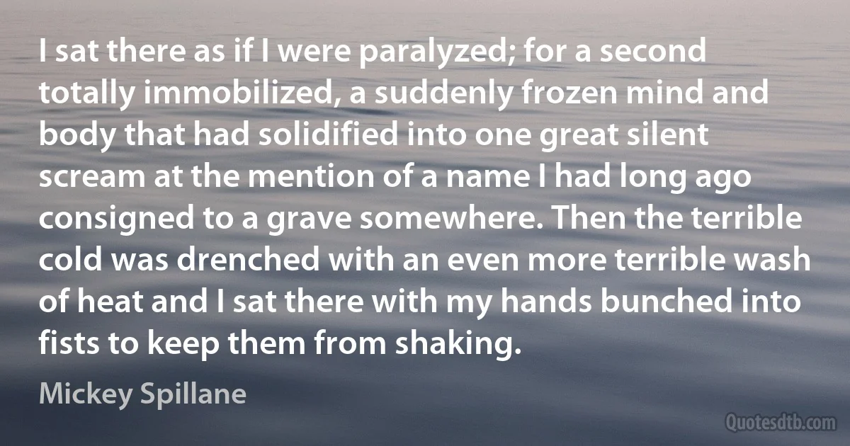 I sat there as if I were paralyzed; for a second totally immobilized, a suddenly frozen mind and body that had solidified into one great silent scream at the mention of a name I had long ago consigned to a grave somewhere. Then the terrible cold was drenched with an even more terrible wash of heat and I sat there with my hands bunched into fists to keep them from shaking. (Mickey Spillane)