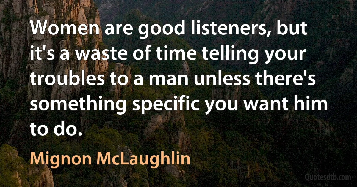 Women are good listeners, but it's a waste of time telling your troubles to a man unless there's something specific you want him to do. (Mignon McLaughlin)