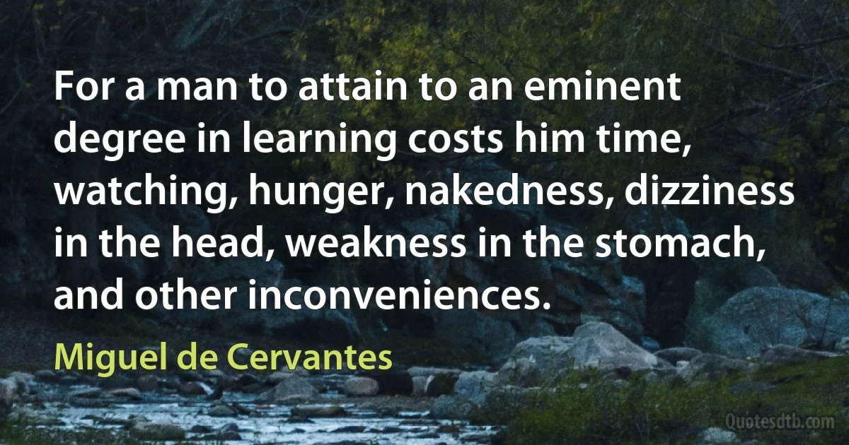 For a man to attain to an eminent degree in learning costs him time, watching, hunger, nakedness, dizziness in the head, weakness in the stomach, and other inconveniences. (Miguel de Cervantes)