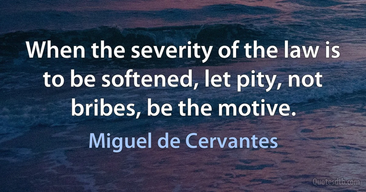 When the severity of the law is to be softened, let pity, not bribes, be the motive. (Miguel de Cervantes)