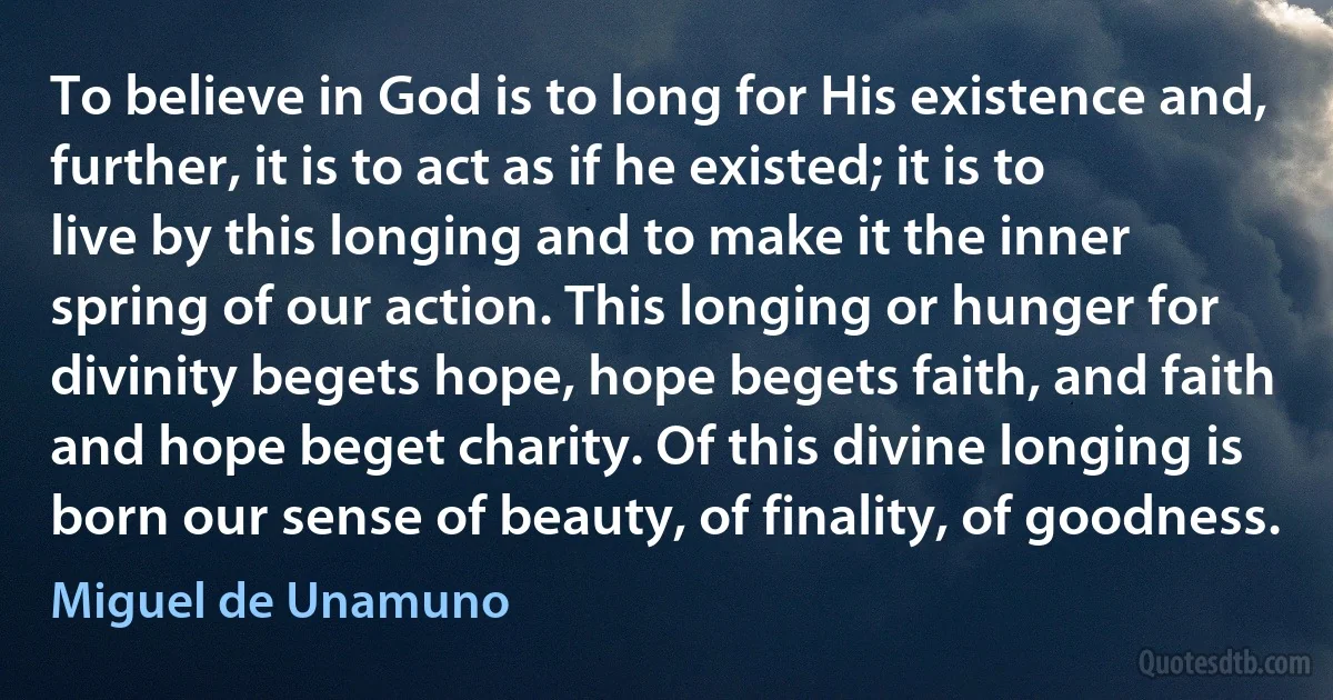 To believe in God is to long for His existence and, further, it is to act as if he existed; it is to live by this longing and to make it the inner spring of our action. This longing or hunger for divinity begets hope, hope begets faith, and faith and hope beget charity. Of this divine longing is born our sense of beauty, of finality, of goodness. (Miguel de Unamuno)