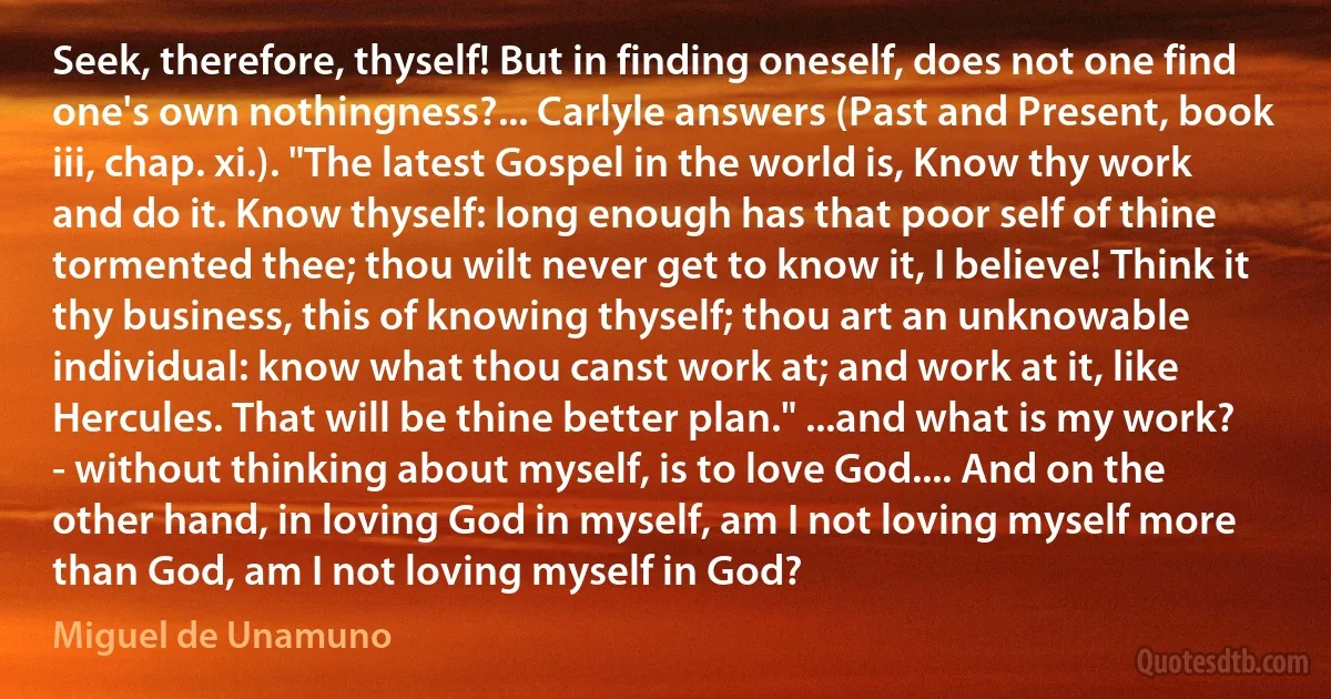 Seek, therefore, thyself! But in finding oneself, does not one find one's own nothingness?... Carlyle answers (Past and Present, book iii, chap. xi.). "The latest Gospel in the world is, Know thy work and do it. Know thyself: long enough has that poor self of thine tormented thee; thou wilt never get to know it, I believe! Think it thy business, this of knowing thyself; thou art an unknowable individual: know what thou canst work at; and work at it, like Hercules. That will be thine better plan." ...and what is my work? - without thinking about myself, is to love God.... And on the other hand, in loving God in myself, am I not loving myself more than God, am I not loving myself in God? (Miguel de Unamuno)