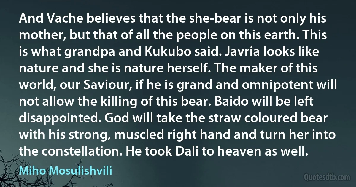 And Vache believes that the she-bear is not only his mother, but that of all the people on this earth. This is what grandpa and Kukubo said. Javria looks like nature and she is nature herself. The maker of this world, our Saviour, if he is grand and omnipotent will not allow the killing of this bear. Baido will be left disappointed. God will take the straw coloured bear with his strong, muscled right hand and turn her into the constellation. He took Dali to heaven as well. (Miho Mosulishvili)