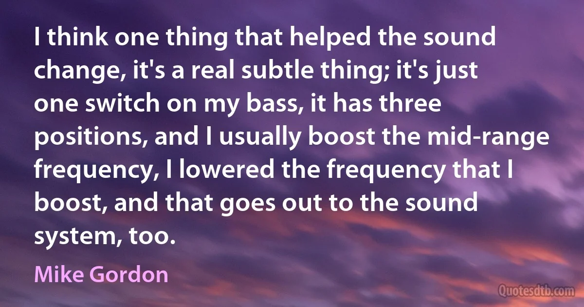 I think one thing that helped the sound change, it's a real subtle thing; it's just one switch on my bass, it has three positions, and I usually boost the mid-range frequency, I lowered the frequency that I boost, and that goes out to the sound system, too. (Mike Gordon)