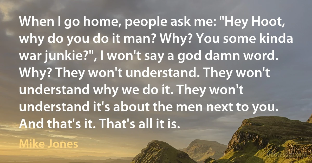 When I go home, people ask me: "Hey Hoot, why do you do it man? Why? You some kinda war junkie?", I won't say a god damn word. Why? They won't understand. They won't understand why we do it. They won't understand it's about the men next to you. And that's it. That's all it is. (Mike Jones)