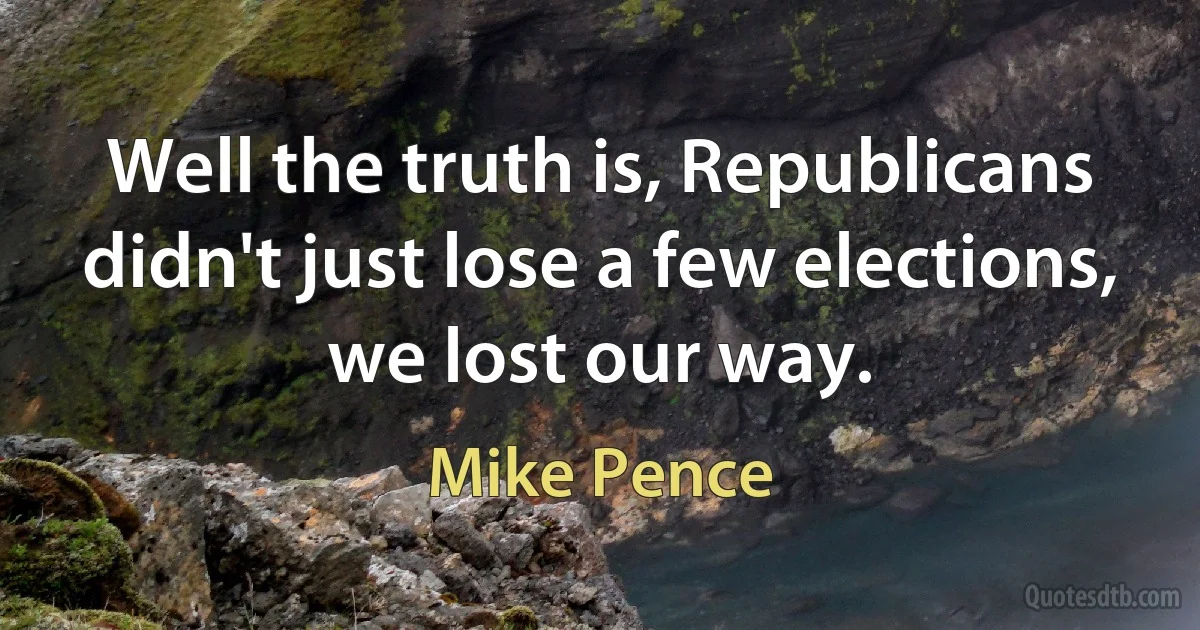 Well the truth is, Republicans didn't just lose a few elections, we lost our way. (Mike Pence)