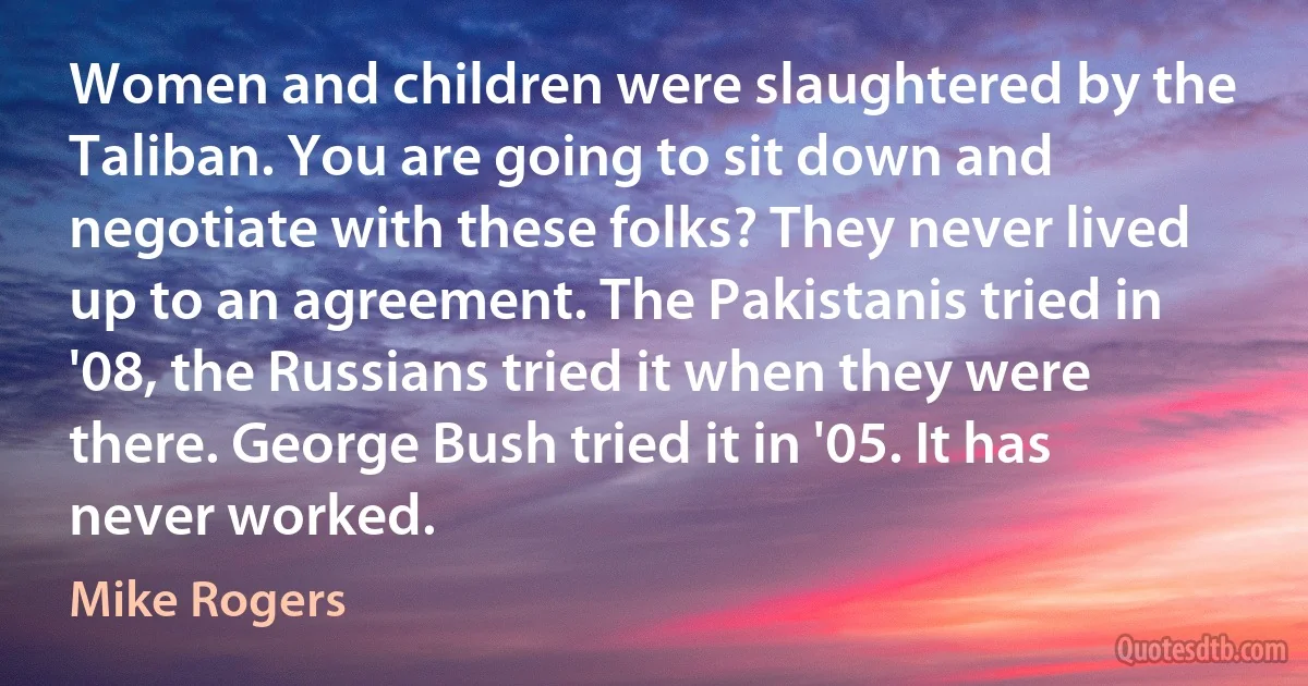 Women and children were slaughtered by the Taliban. You are going to sit down and negotiate with these folks? They never lived up to an agreement. The Pakistanis tried in '08, the Russians tried it when they were there. George Bush tried it in '05. It has never worked. (Mike Rogers)