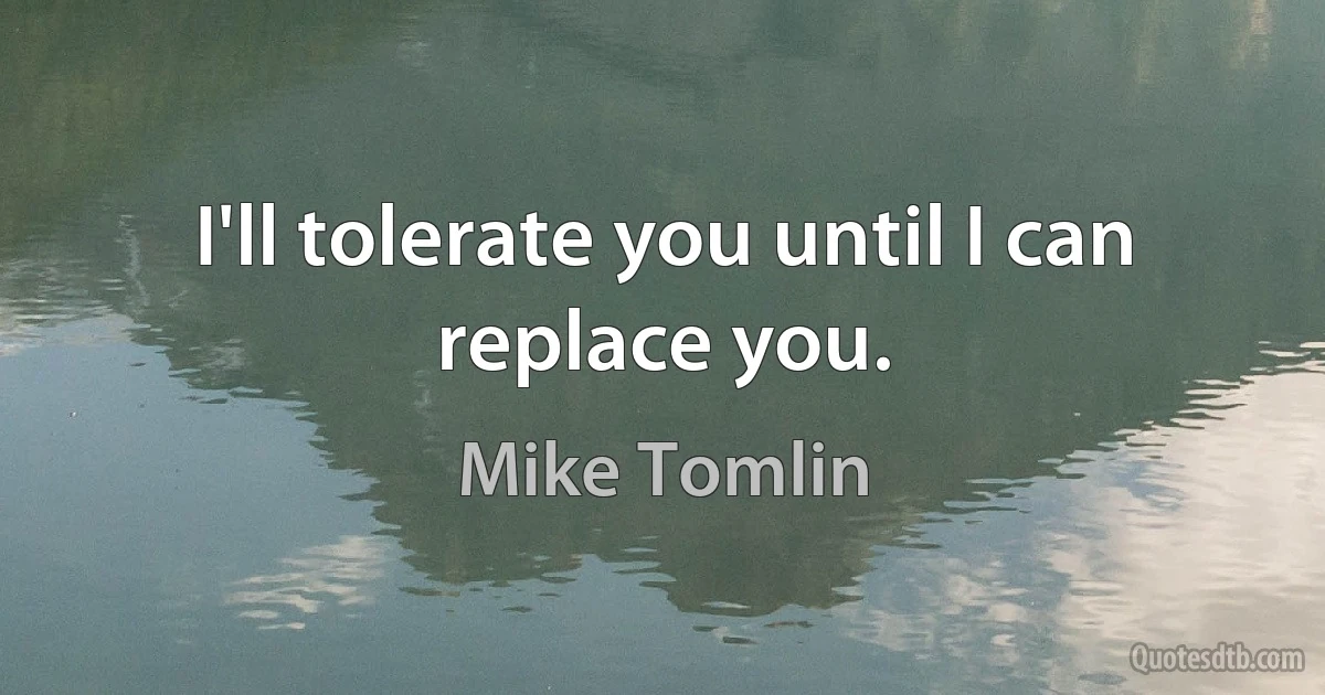 I'll tolerate you until I can replace you. (Mike Tomlin)