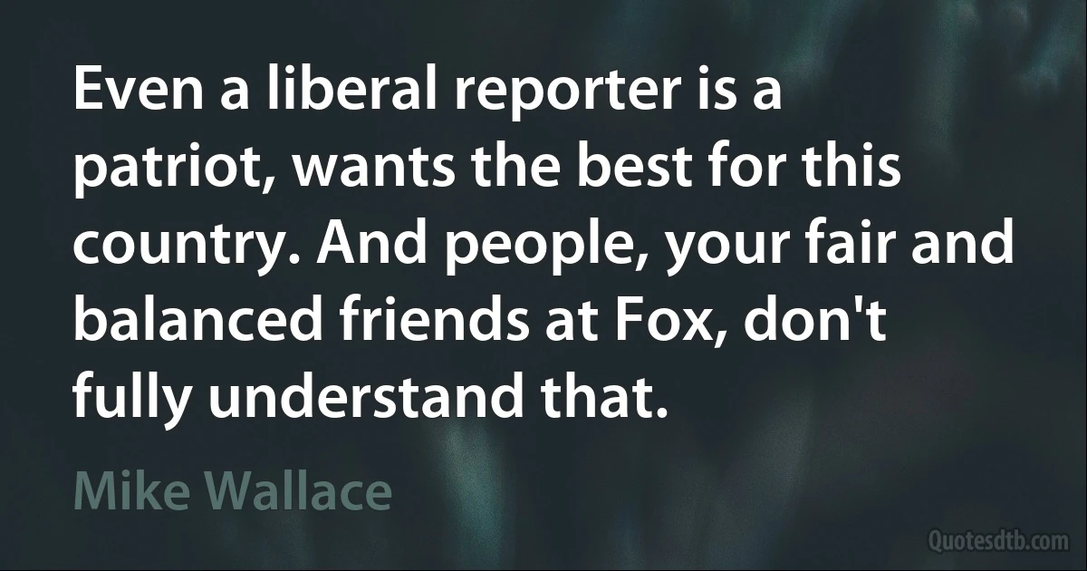 Even a liberal reporter is a patriot, wants the best for this country. And people, your fair and balanced friends at Fox, don't fully understand that. (Mike Wallace)