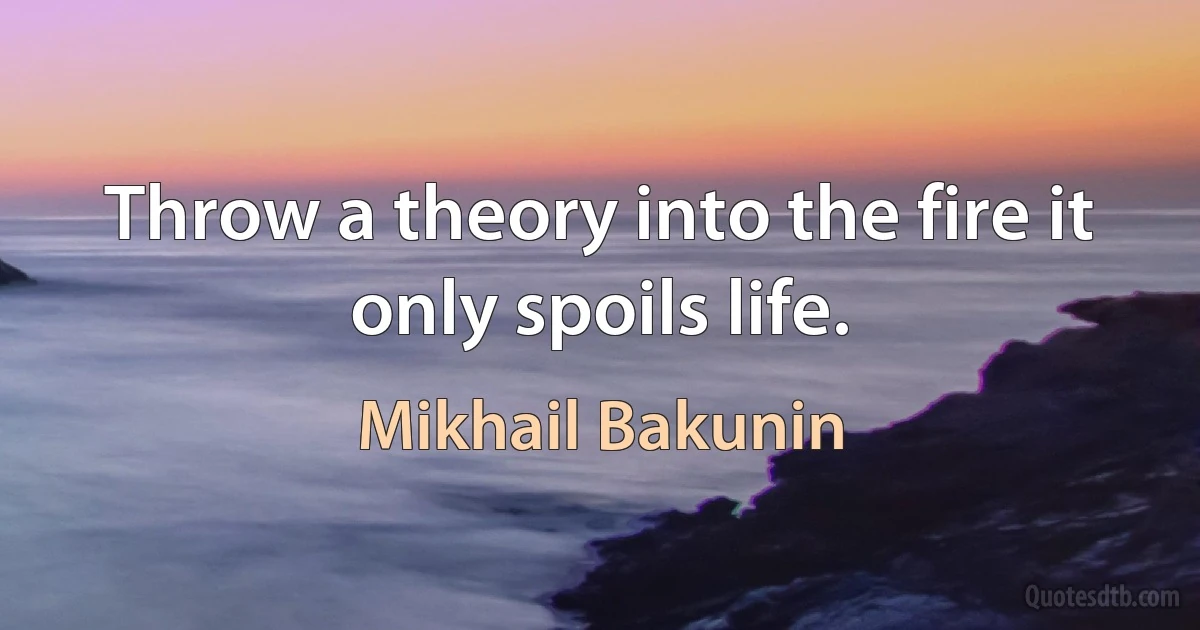 Throw a theory into the fire it only spoils life. (Mikhail Bakunin)