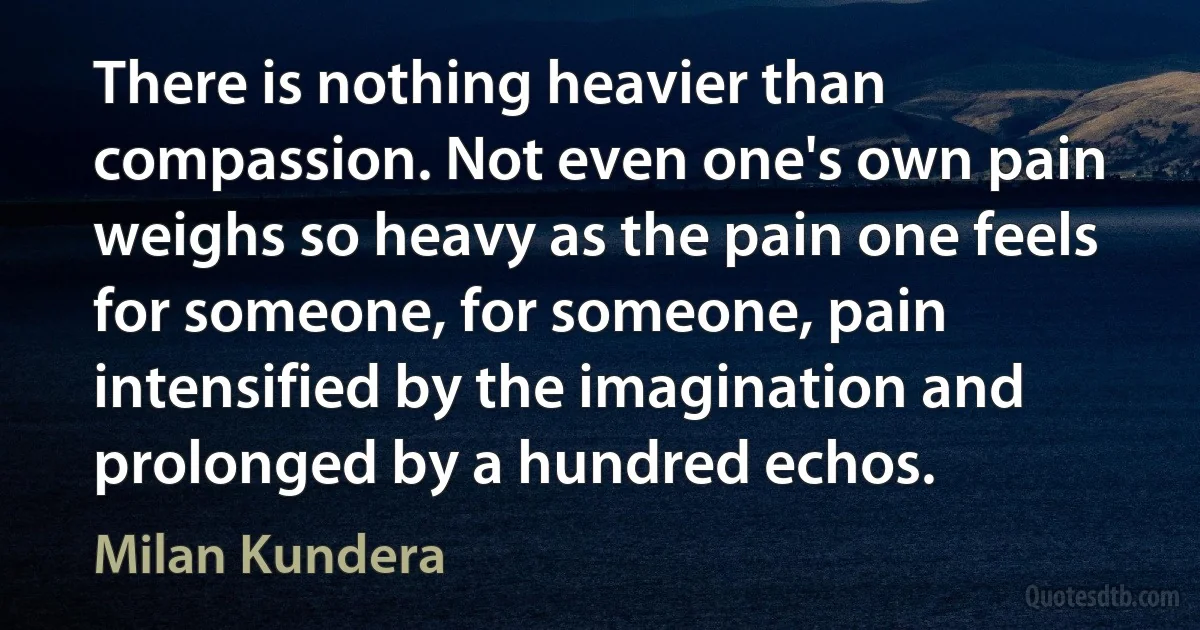 There is nothing heavier than compassion. Not even one's own pain weighs so heavy as the pain one feels for someone, for someone, pain intensified by the imagination and prolonged by a hundred echos. (Milan Kundera)