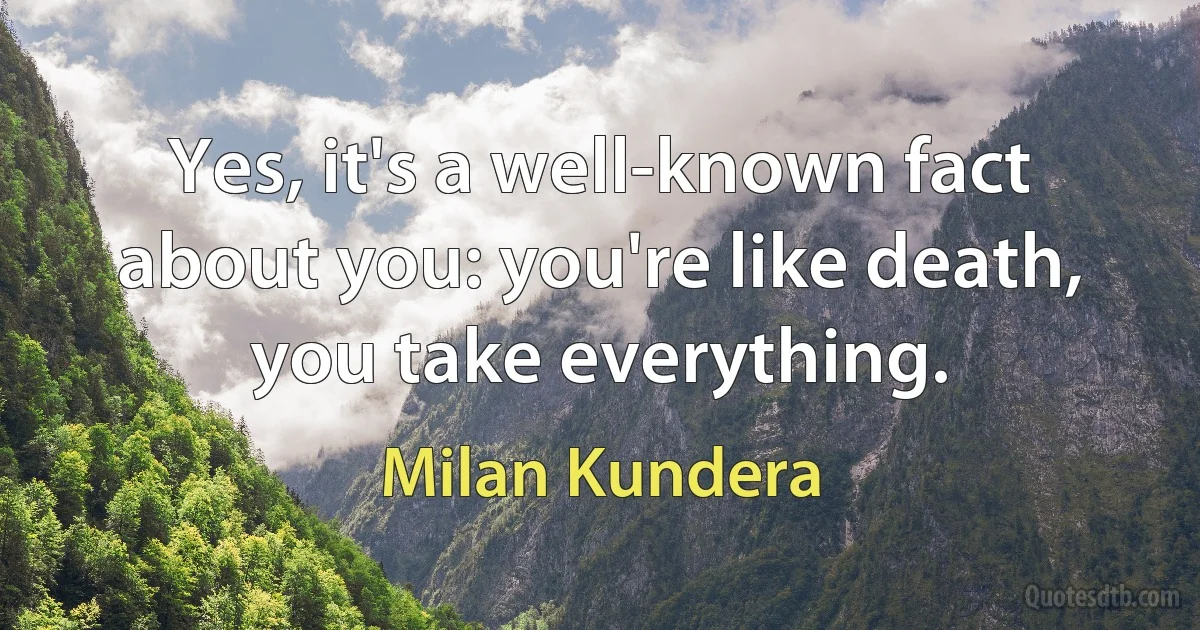 Yes, it's a well-known fact about you: you're like death, you take everything. (Milan Kundera)