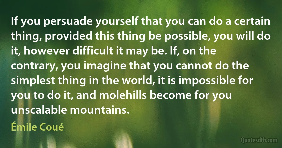 If you persuade yourself that you can do a certain thing, provided this thing be possible, you will do it, however difficult it may be. If, on the contrary, you imagine that you cannot do the simplest thing in the world, it is impossible for you to do it, and molehills become for you unscalable mountains. (Émile Coué)