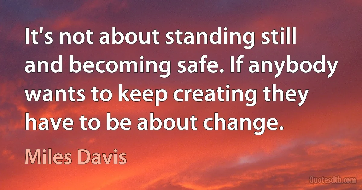 It's not about standing still and becoming safe. If anybody wants to keep creating they have to be about change. (Miles Davis)