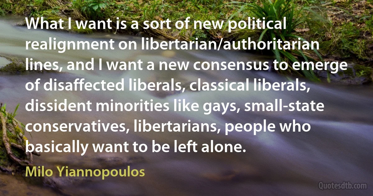 What I want is a sort of new political realignment on libertarian/authoritarian lines, and I want a new consensus to emerge of disaffected liberals, classical liberals, dissident minorities like gays, small-state conservatives, libertarians, people who basically want to be left alone. (Milo Yiannopoulos)