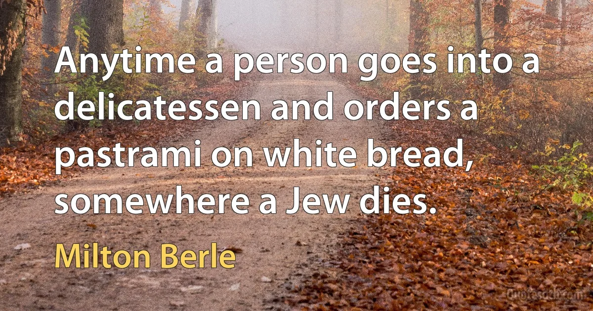 Anytime a person goes into a delicatessen and orders a pastrami on white bread, somewhere a Jew dies. (Milton Berle)