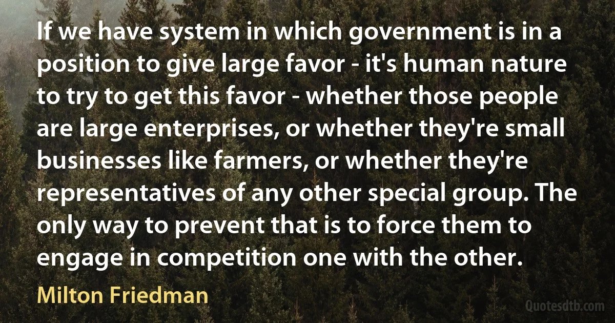 If we have system in which government is in a position to give large favor - it's human nature to try to get this favor - whether those people are large enterprises, or whether they're small businesses like farmers, or whether they're representatives of any other special group. The only way to prevent that is to force them to engage in competition one with the other. (Milton Friedman)