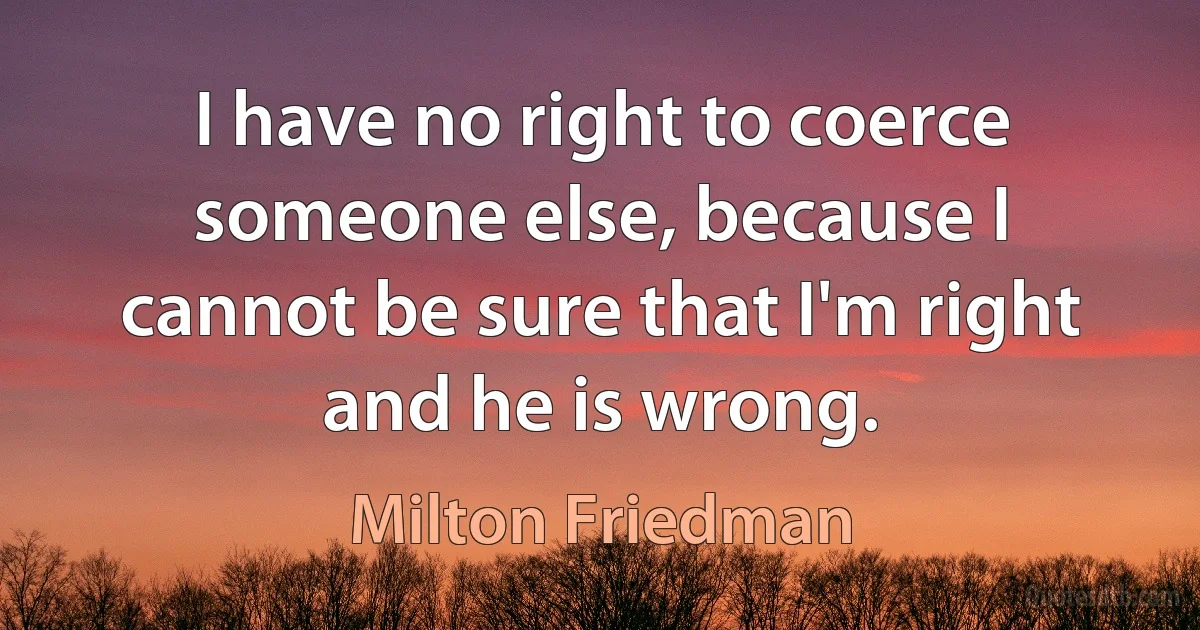 I have no right to coerce someone else, because I cannot be sure that I'm right and he is wrong. (Milton Friedman)