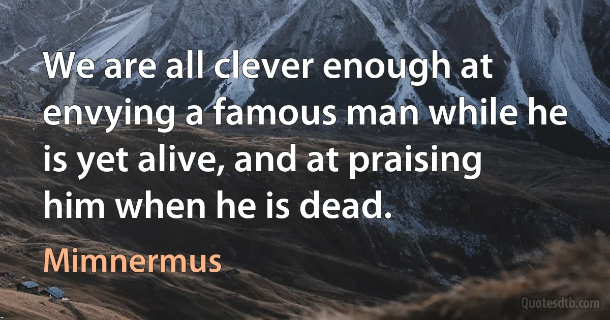 We are all clever enough at envying a famous man while he is yet alive, and at praising him when he is dead. (Mimnermus)