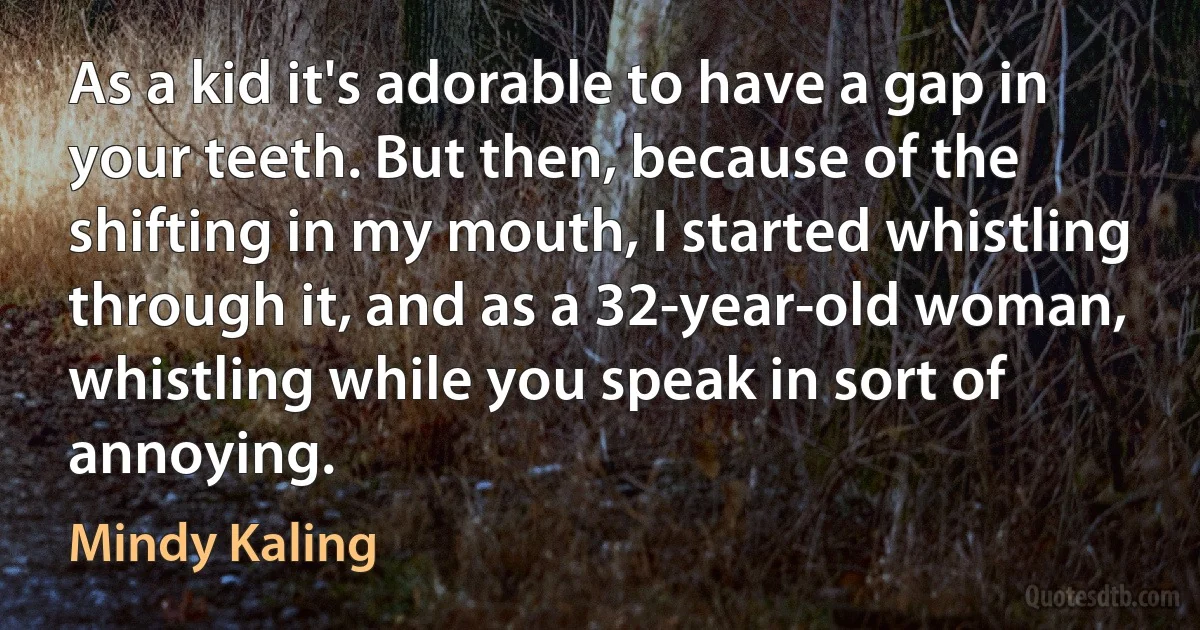 As a kid it's adorable to have a gap in your teeth. But then, because of the shifting in my mouth, I started whistling through it, and as a 32-year-old woman, whistling while you speak in sort of annoying. (Mindy Kaling)