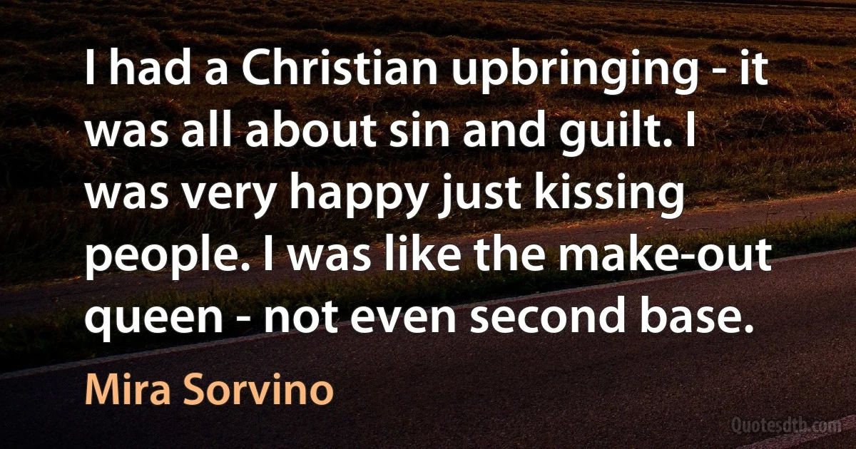 I had a Christian upbringing - it was all about sin and guilt. I was very happy just kissing people. I was like the make-out queen - not even second base. (Mira Sorvino)