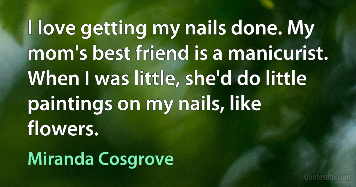 I love getting my nails done. My mom's best friend is a manicurist. When I was little, she'd do little paintings on my nails, like flowers. (Miranda Cosgrove)