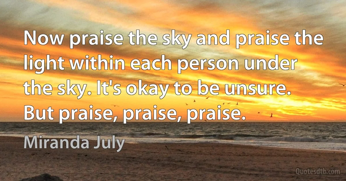 Now praise the sky and praise the light within each person under the sky. It's okay to be unsure. But praise, praise, praise. (Miranda July)