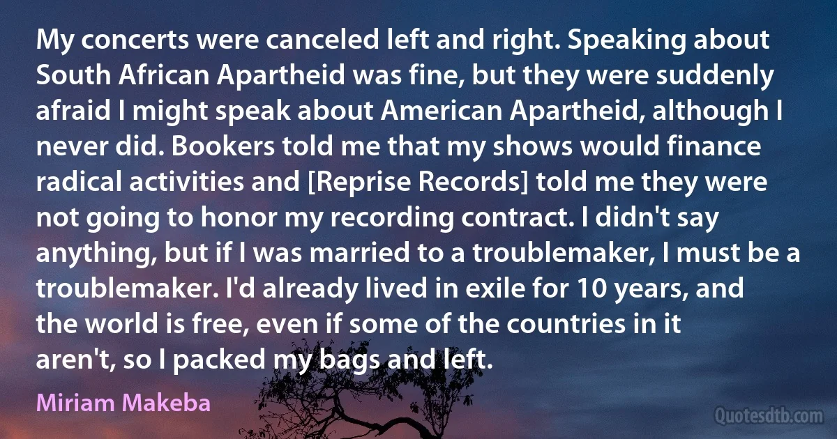 My concerts were canceled left and right. Speaking about South African Apartheid was fine, but they were suddenly afraid I might speak about American Apartheid, although I never did. Bookers told me that my shows would finance radical activities and [Reprise Records] told me they were not going to honor my recording contract. I didn't say anything, but if I was married to a troublemaker, I must be a troublemaker. I'd already lived in exile for 10 years, and the world is free, even if some of the countries in it aren't, so I packed my bags and left. (Miriam Makeba)