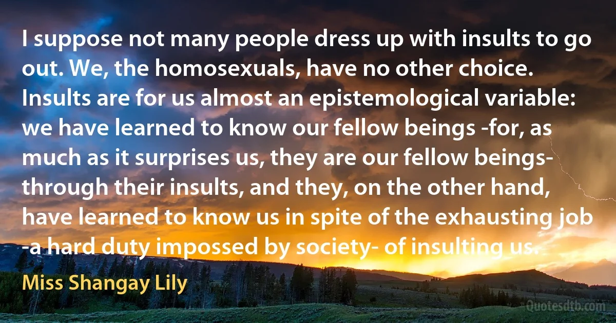 I suppose not many people dress up with insults to go out. We, the homosexuals, have no other choice. Insults are for us almost an epistemological variable: we have learned to know our fellow beings -for, as much as it surprises us, they are our fellow beings- through their insults, and they, on the other hand, have learned to know us in spite of the exhausting job -a hard duty impossed by society- of insulting us. (Miss Shangay Lily)