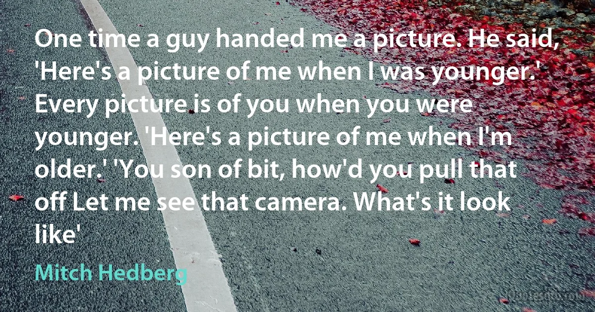 One time a guy handed me a picture. He said, 'Here's a picture of me when I was younger.' Every picture is of you when you were younger. 'Here's a picture of me when I'm older.' 'You son of bit, how'd you pull that off Let me see that camera. What's it look like' (Mitch Hedberg)