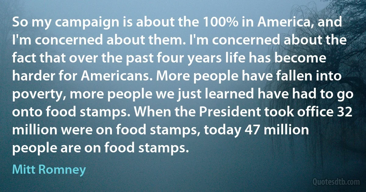 So my campaign is about the 100% in America, and I'm concerned about them. I'm concerned about the fact that over the past four years life has become harder for Americans. More people have fallen into poverty, more people we just learned have had to go onto food stamps. When the President took office 32 million were on food stamps, today 47 million people are on food stamps. (Mitt Romney)