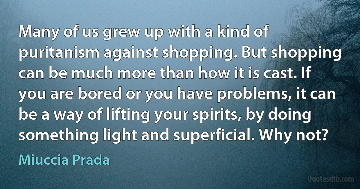 Many of us grew up with a kind of puritanism against shopping. But shopping can be much more than how it is cast. If you are bored or you have problems, it can be a way of lifting your spirits, by doing something light and superficial. Why not? (Miuccia Prada)