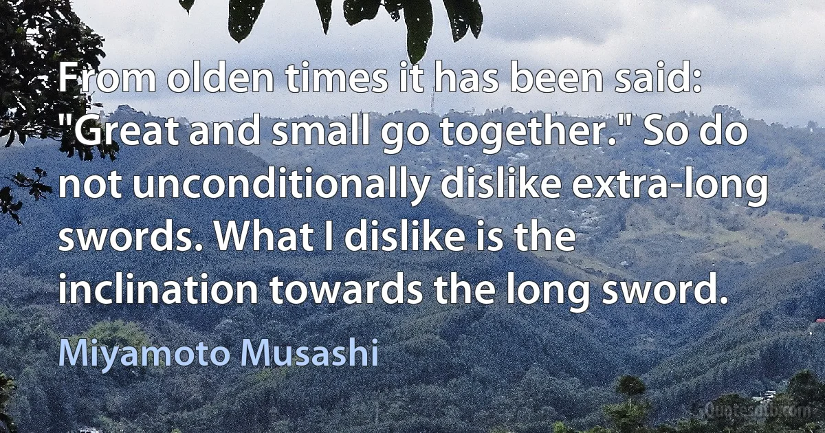 From olden times it has been said: "Great and small go together." So do not unconditionally dislike extra-long swords. What I dislike is the inclination towards the long sword. (Miyamoto Musashi)