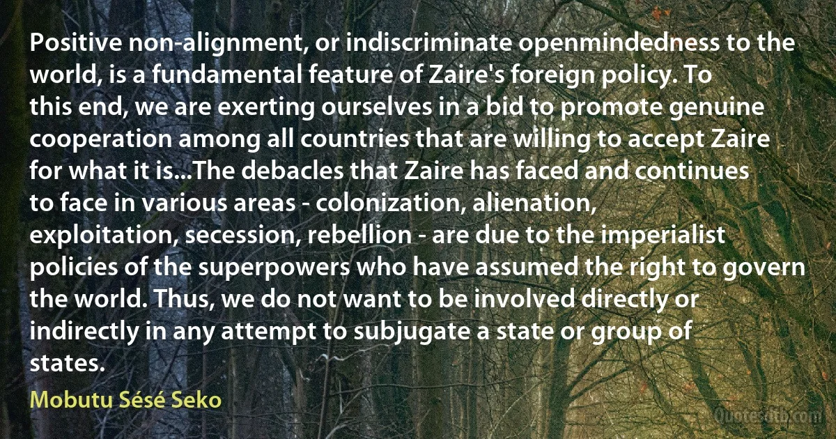 Positive non-alignment, or indiscriminate openmindedness to the world, is a fundamental feature of Zaire's foreign policy. To this end, we are exerting ourselves in a bid to promote genuine cooperation among all countries that are willing to accept Zaire for what it is...The debacles that Zaire has faced and continues to face in various areas - colonization, alienation, exploitation, secession, rebellion - are due to the imperialist policies of the superpowers who have assumed the right to govern the world. Thus, we do not want to be involved directly or indirectly in any attempt to subjugate a state or group of states. (Mobutu Sésé Seko)