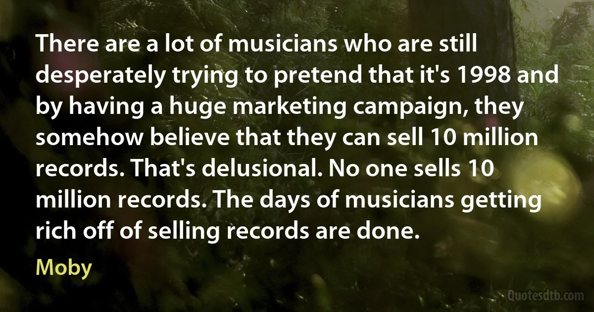 There are a lot of musicians who are still desperately trying to pretend that it's 1998 and by having a huge marketing campaign, they somehow believe that they can sell 10 million records. That's delusional. No one sells 10 million records. The days of musicians getting rich off of selling records are done. (Moby)