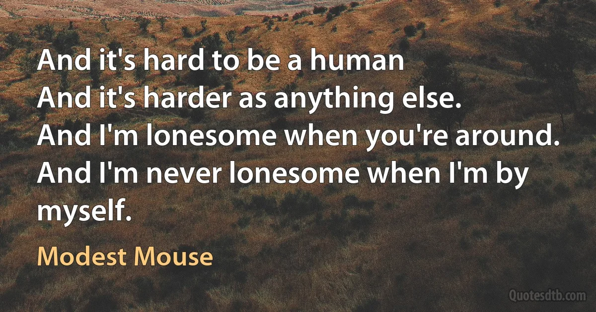 And it's hard to be a human
And it's harder as anything else.
And I'm lonesome when you're around.
And I'm never lonesome when I'm by myself. (Modest Mouse)