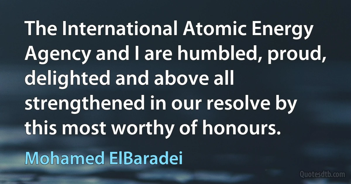 The International Atomic Energy Agency and I are humbled, proud, delighted and above all strengthened in our resolve by this most worthy of honours. (Mohamed ElBaradei)