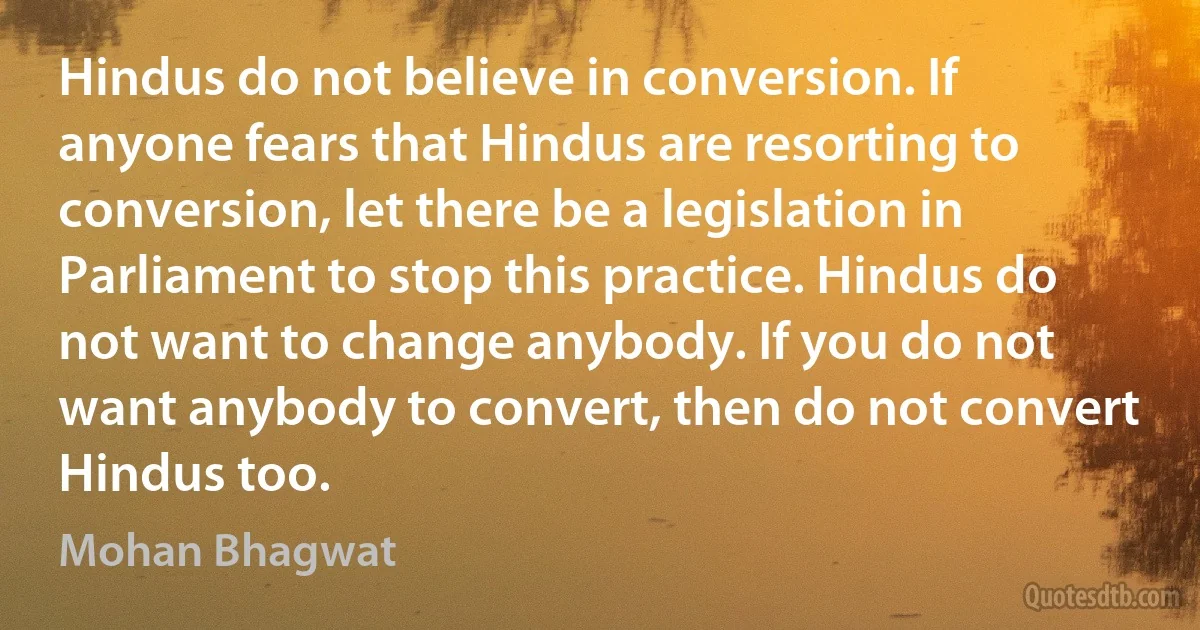 Hindus do not believe in conversion. If anyone fears that Hindus are resorting to conversion, let there be a legislation in Parliament to stop this practice. Hindus do not want to change anybody. If you do not want anybody to convert, then do not convert Hindus too. (Mohan Bhagwat)