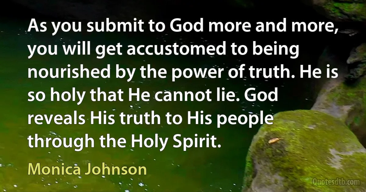 As you submit to God more and more, you will get accustomed to being nourished by the power of truth. He is so holy that He cannot lie. God reveals His truth to His people through the Holy Spirit. (Monica Johnson)