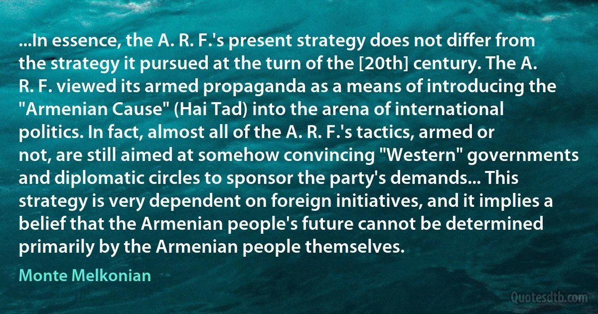 ...In essence, the A. R. F.'s present strategy does not differ from the strategy it pursued at the turn of the [20th] century. The A. R. F. viewed its armed propaganda as a means of introducing the "Armenian Cause" (Hai Tad) into the arena of international politics. In fact, almost all of the A. R. F.'s tactics, armed or not, are still aimed at somehow convincing "Western" governments and diplomatic circles to sponsor the party's demands... This strategy is very dependent on foreign initiatives, and it implies a belief that the Armenian people's future cannot be determined primarily by the Armenian people themselves. (Monte Melkonian)