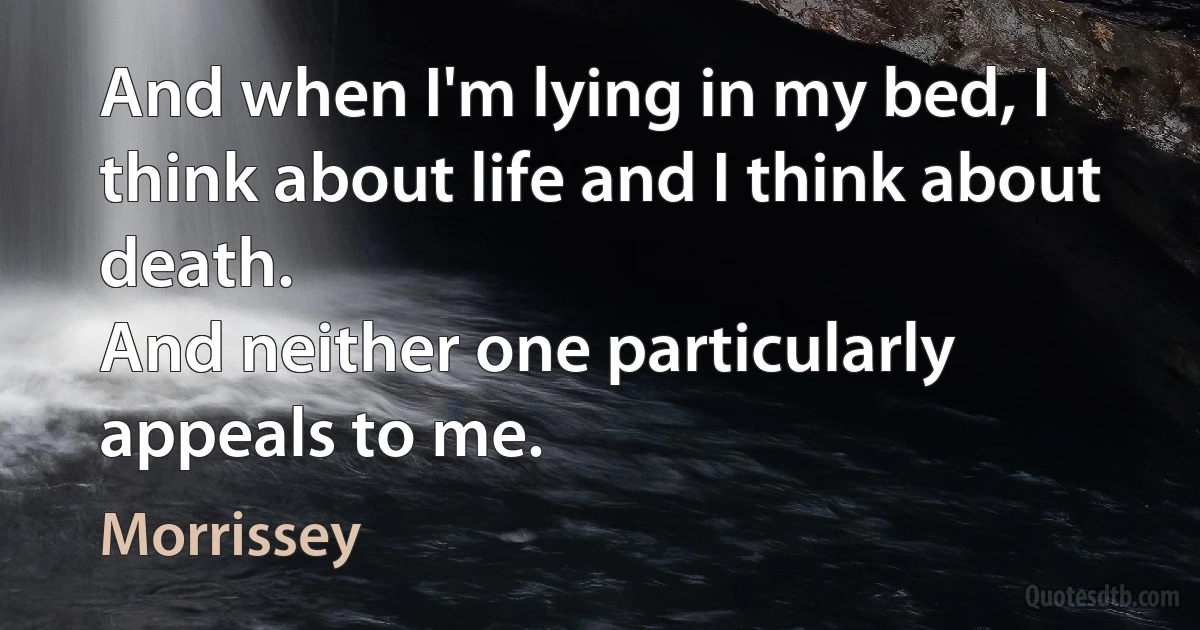 And when I'm lying in my bed, I think about life and I think about death.
And neither one particularly appeals to me. (Morrissey)