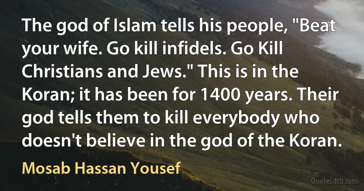 The god of Islam tells his people, "Beat your wife. Go kill infidels. Go Kill Christians and Jews." This is in the Koran; it has been for 1400 years. Their god tells them to kill everybody who doesn't believe in the god of the Koran. (Mosab Hassan Yousef)