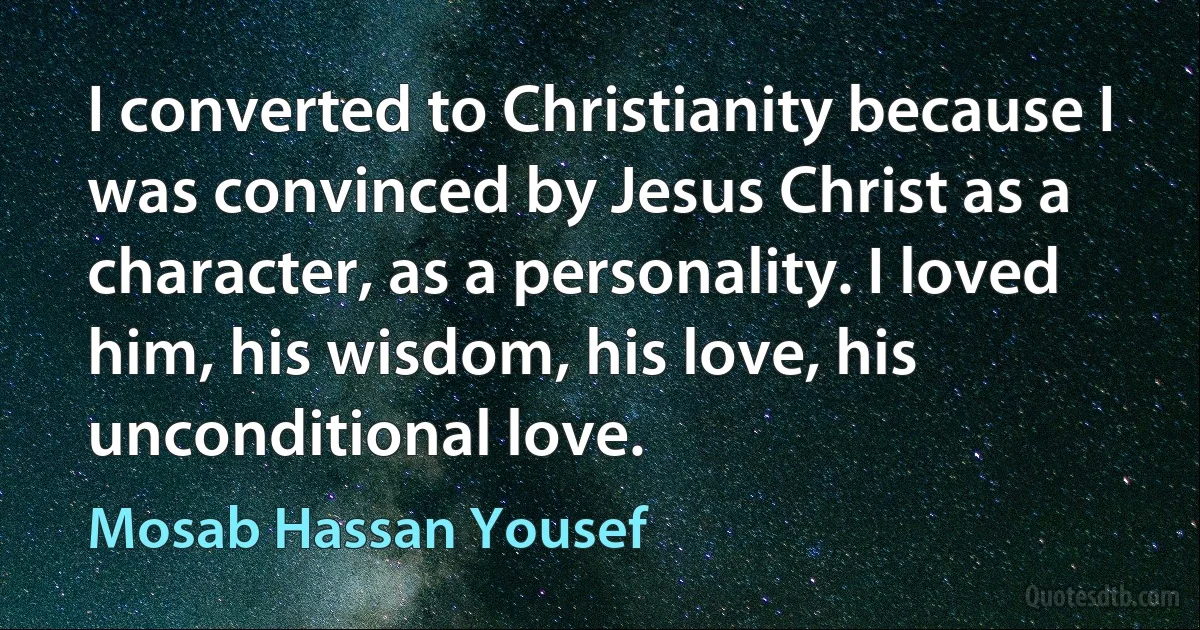 I converted to Christianity because I was convinced by Jesus Christ as a character, as a personality. I loved him, his wisdom, his love, his unconditional love. (Mosab Hassan Yousef)