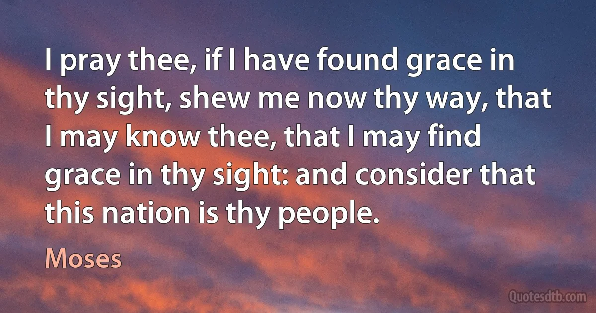 I pray thee, if I have found grace in thy sight, shew me now thy way, that I may know thee, that I may find grace in thy sight: and consider that this nation is thy people. (Moses)