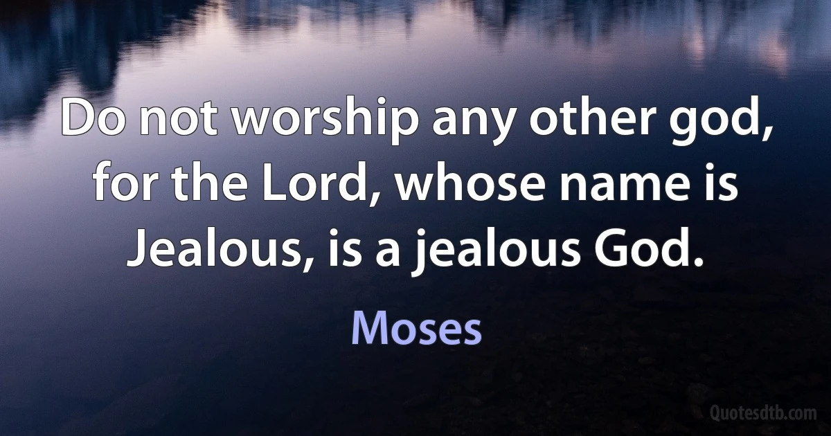 Do not worship any other god, for the Lord, whose name is Jealous, is a jealous God. (Moses)