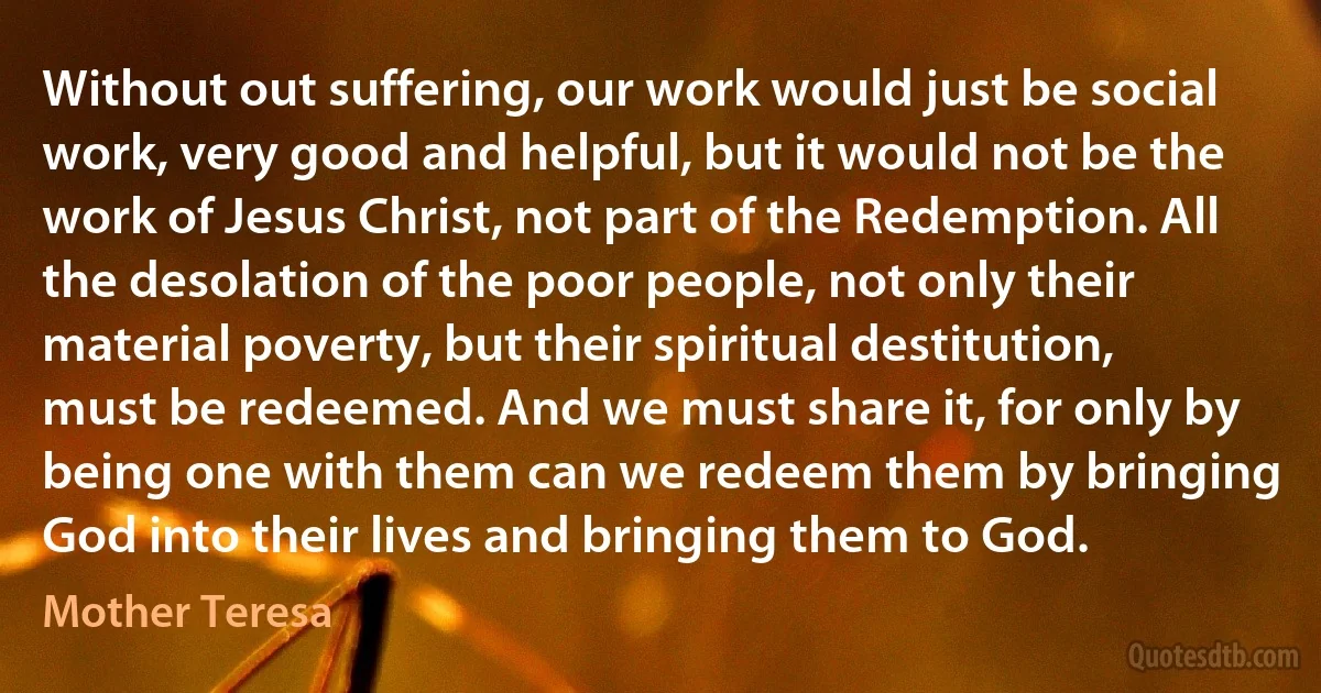 Without out suffering, our work would just be social work, very good and helpful, but it would not be the work of Jesus Christ, not part of the Redemption. All the desolation of the poor people, not only their material poverty, but their spiritual destitution, must be redeemed. And we must share it, for only by being one with them can we redeem them by bringing God into their lives and bringing them to God. (Mother Teresa)