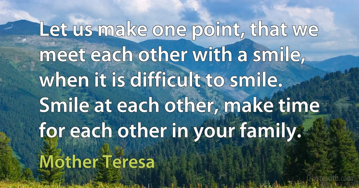 Let us make one point, that we meet each other with a smile, when it is difficult to smile. Smile at each other, make time for each other in your family. (Mother Teresa)