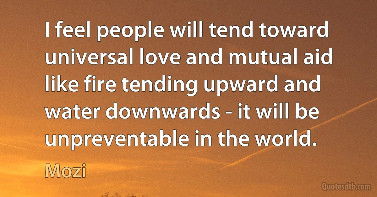 I feel people will tend toward universal love and mutual aid like fire tending upward and water downwards - it will be unpreventable in the world. (Mozi)